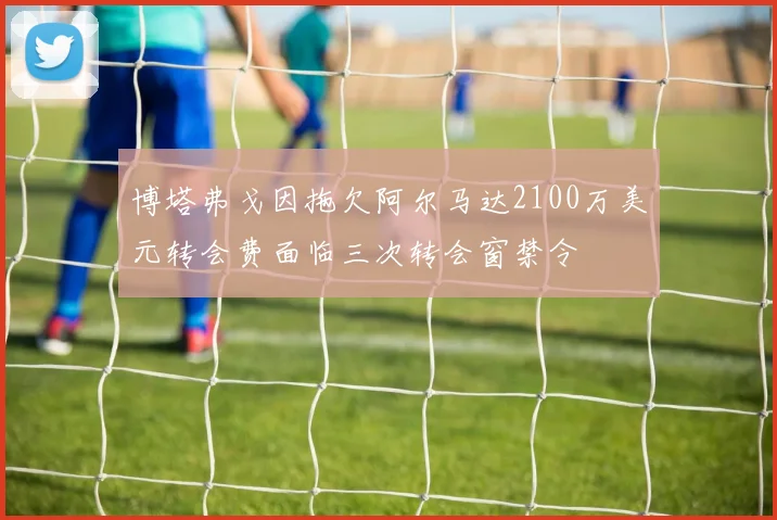 博塔弗戈因拖欠阿尔马达2100万美元转会费面临三次转会窗禁令
