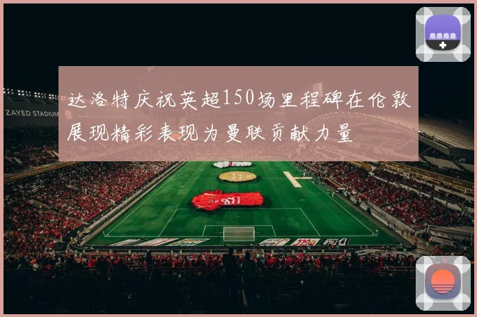 达洛特庆祝英超150场里程碑在伦敦展现精彩表现为曼联贡献力量