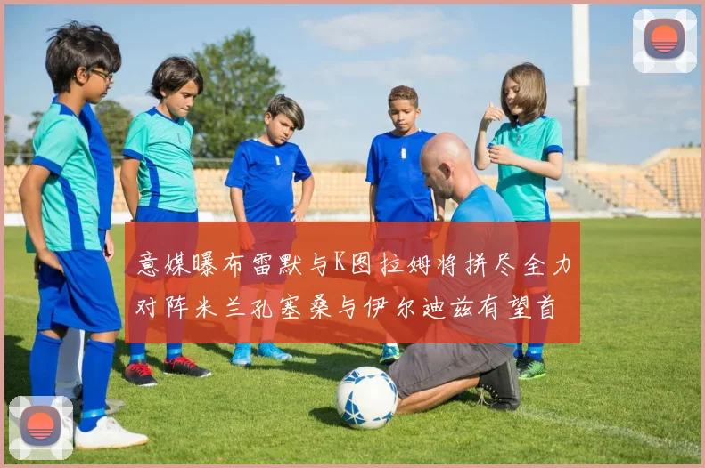 意媒曝布雷默与K图拉姆将拼尽全力对阵米兰孔塞桑与伊尔迪兹有望首发出战