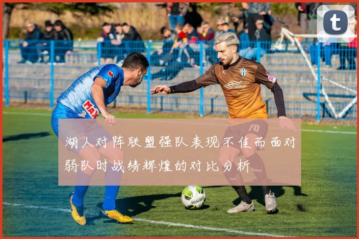 湖人对阵联盟强队表现不佳而面对弱队时战绩辉煌的对比分析