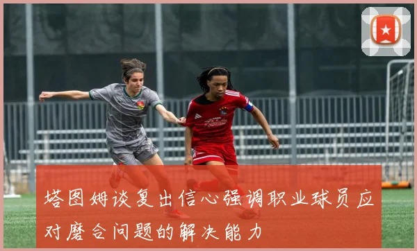 塔图姆谈复出信心强调职业球员应对磨合问题的解决能力