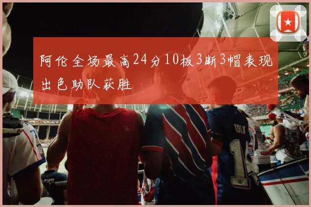 阿伦全场最高24分10板3断3帽表现出色助队获胜