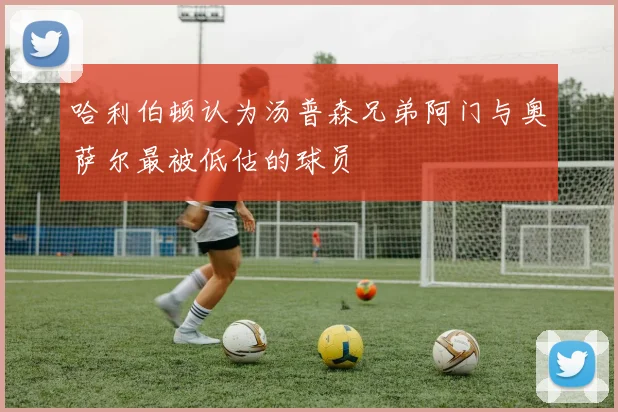 哈利伯顿认为汤普森兄弟阿门与奥萨尔最被低估的球员