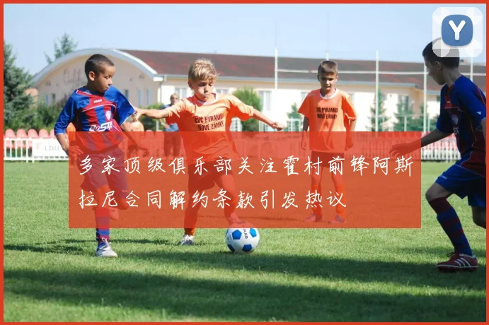 多家顶级俱乐部关注霍村前锋阿斯拉尼合同解约条款引发热议