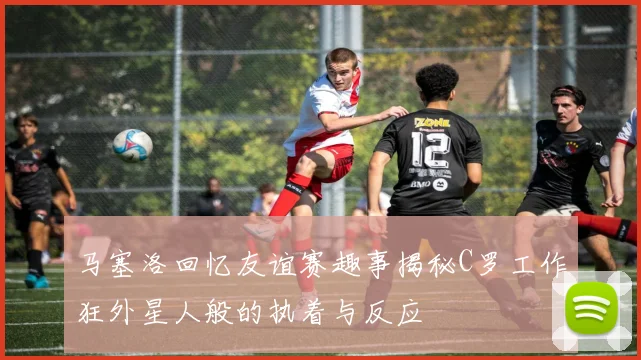 马塞洛回忆友谊赛趣事揭秘C罗工作狂外星人般的执着与反应