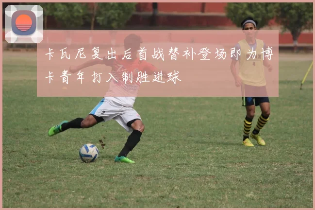 卡瓦尼复出后首战替补登场即为博卡青年打入制胜进球