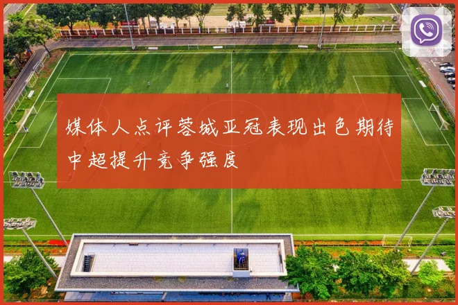 媒体人点评蓉城亚冠表现出色期待中超提升竞争强度