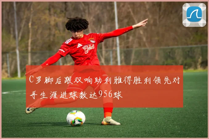 C罗脚后跟双响助利雅得胜利领先对手生涯进球数达956球