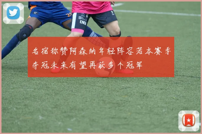 名宿称赞阿森纳年轻阵容若本赛季夺冠未来有望再获多个冠军