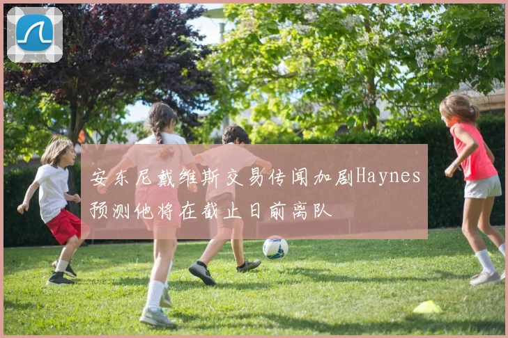 安东尼戴维斯交易传闻加剧Haynes预测他将在截止日前离队