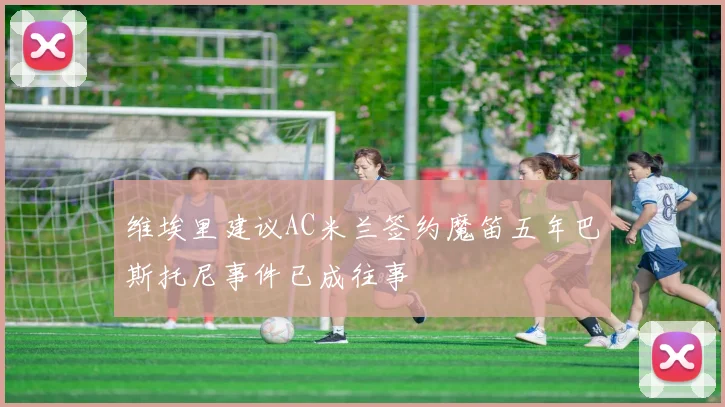 维埃里建议AC米兰签约魔笛五年巴斯托尼事件已成往事
