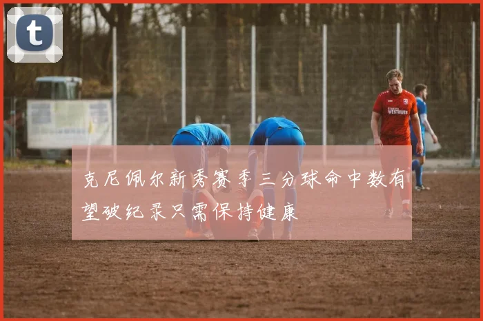 克尼佩尔新秀赛季三分球命中数有望破纪录只需保持健康