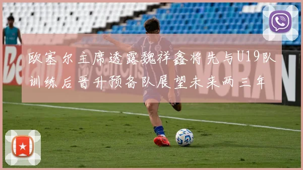 欧塞尔主席透露魏祥鑫将先与U19队训练后晋升预备队展望未来两三年进入一线队