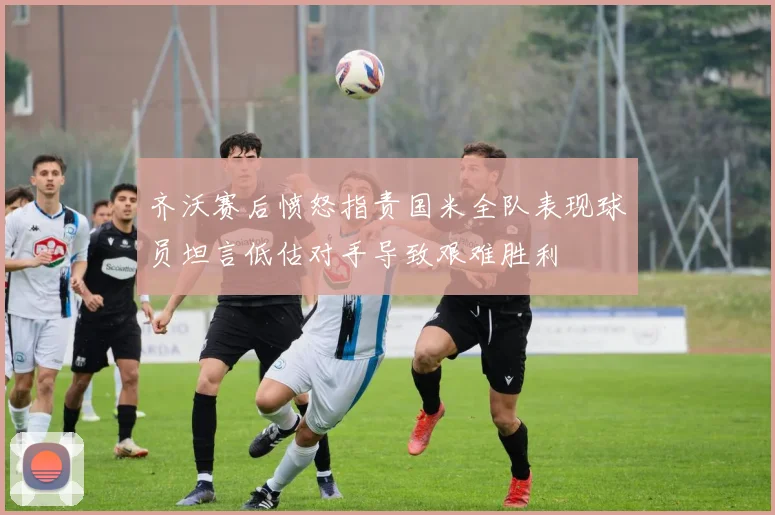 齐沃赛后愤怒指责国米全队表现球员坦言低估对手导致艰难胜利