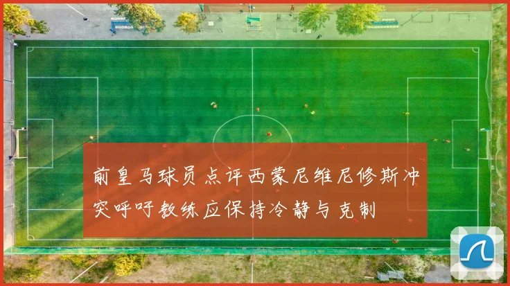 前皇马球员点评西蒙尼维尼修斯冲突呼吁教练应保持冷静与克制