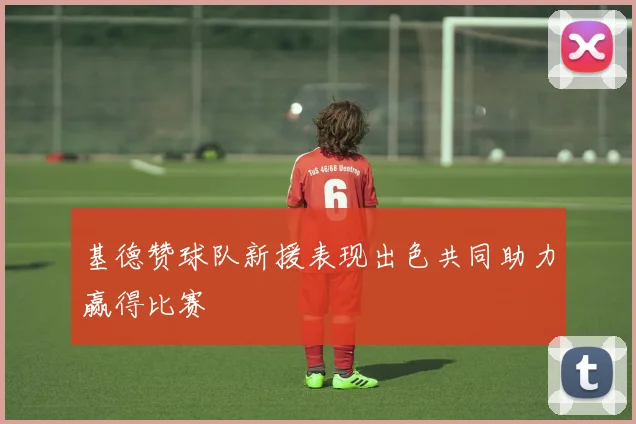 基德赞球队新援表现出色共同助力赢得比赛