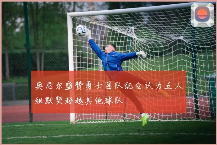 奥尼尔盛赞勇士团队配合认为五人组默契超越其他球队