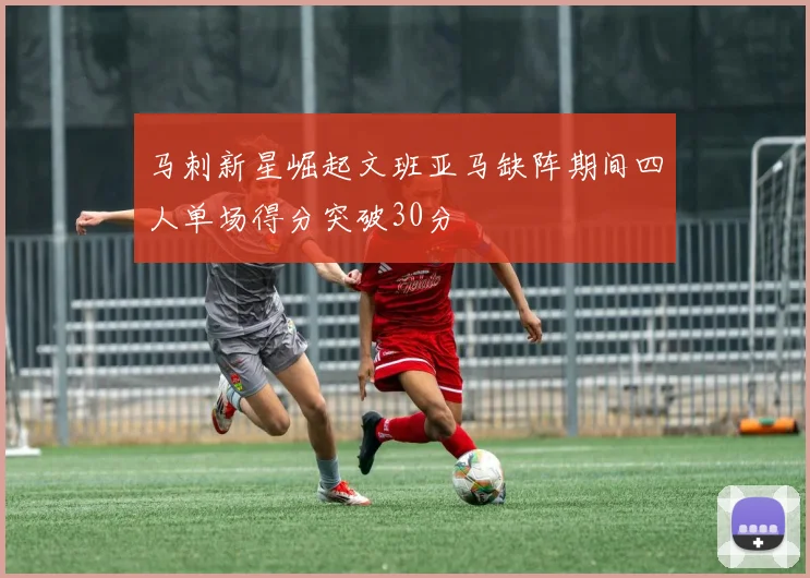 马刺新星崛起文班亚马缺阵期间四人单场得分突破30分