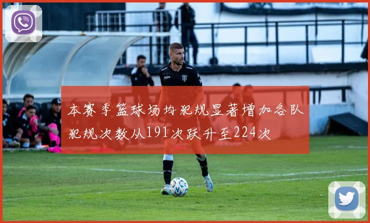 本赛季篮球场均犯规显著增加各队犯规次数从191次跃升至224次