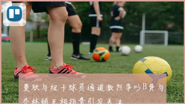 曼联与纽卡球员通道激烈争吵B费与乔林顿互相指责引发关注
