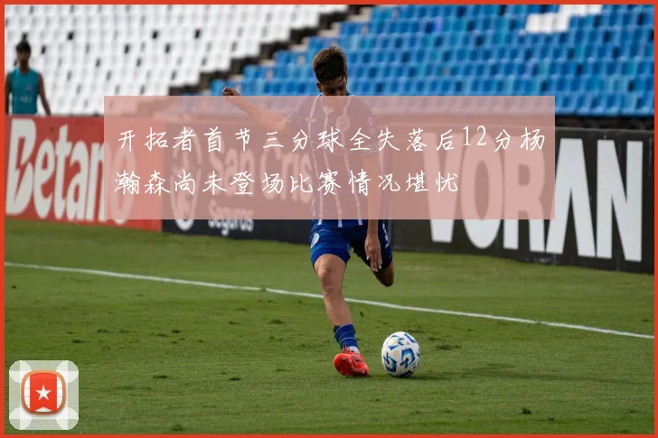 开拓者首节三分球全失落后12分杨瀚森尚未登场比赛情况堪忧