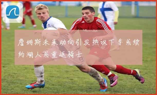 詹姆斯未来动向引发热议下季或续约湖人或重返骑士