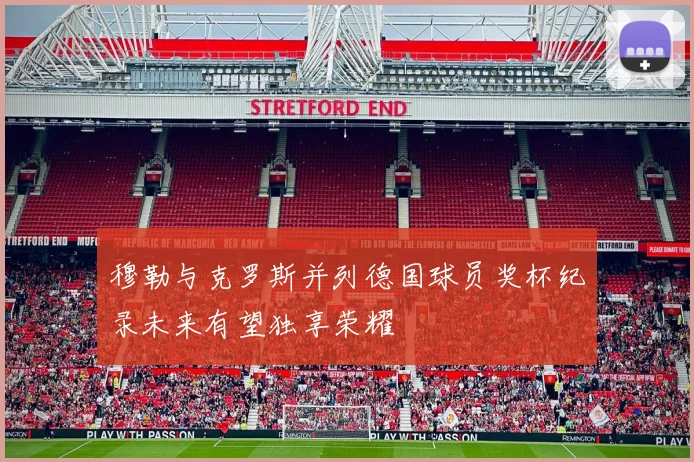 穆勒与克罗斯并列德国球员奖杯纪录未来有望独享荣耀