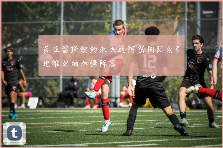 苏亚雷斯续约未决迈阿密国际或引进维尔纳加强阵容
