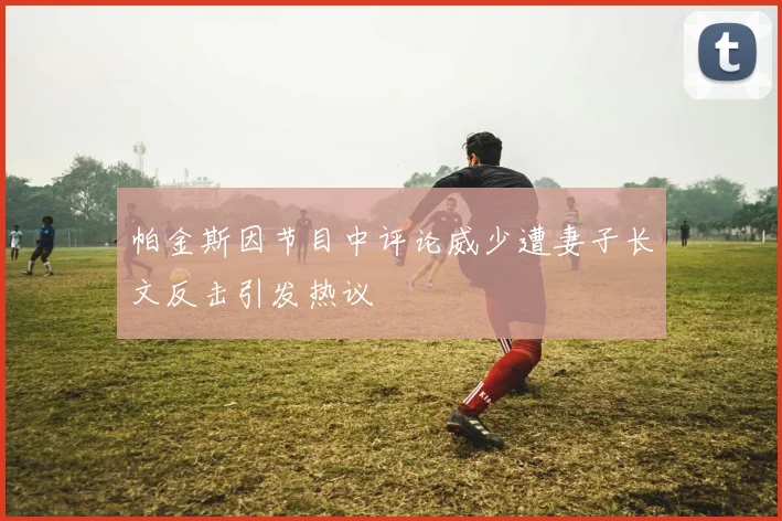 帕金斯因节目中评论威少遭妻子长文反击引发热议
