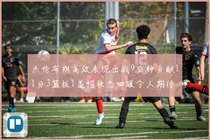 杰伦布朗高效表现出战9分钟贡献11分3篮板1盖帽状态回暖令人期待