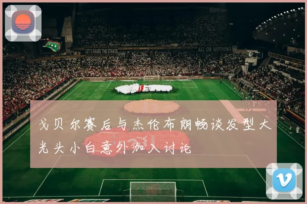 戈贝尔赛后与杰伦布朗畅谈发型大光头小白意外加入讨论