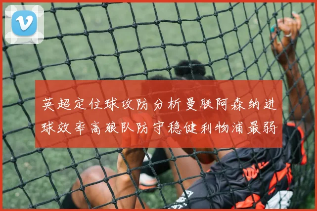 英超定位球攻防分析曼联阿森纳进球效率高狼队防守稳健利物浦最弱