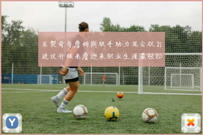 东契奇与詹姆斯联手助力混合双打进攻升级老詹迎来职业生涯最轻松赛季