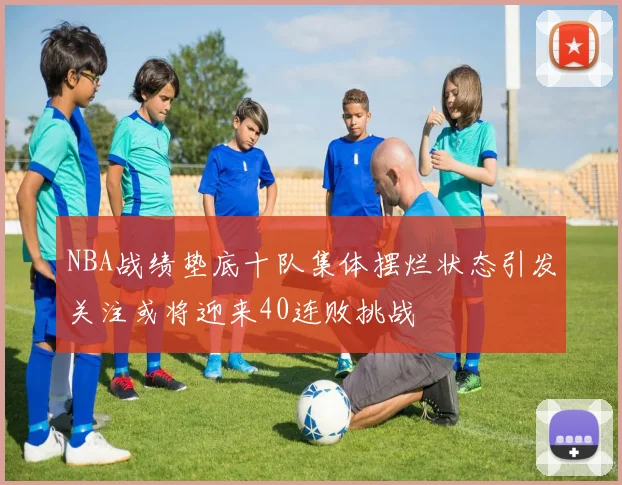 NBA战绩垫底十队集体摆烂状态引发关注或将迎来40连败挑战