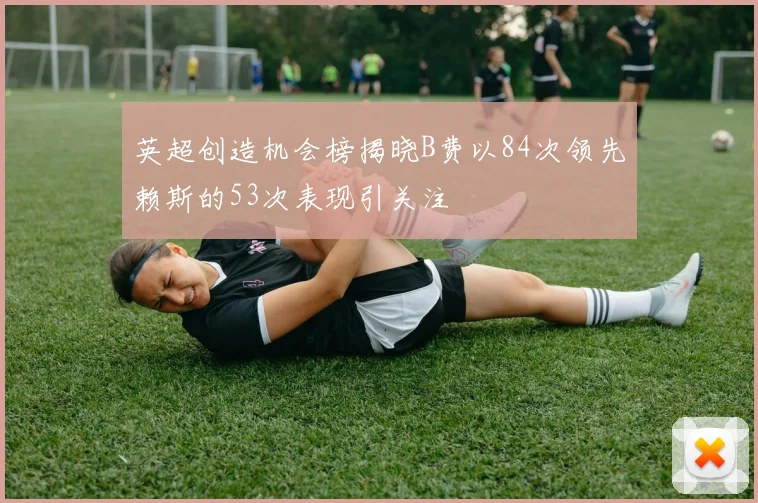 英超创造机会榜揭晓B费以84次领先赖斯的53次表现引关注