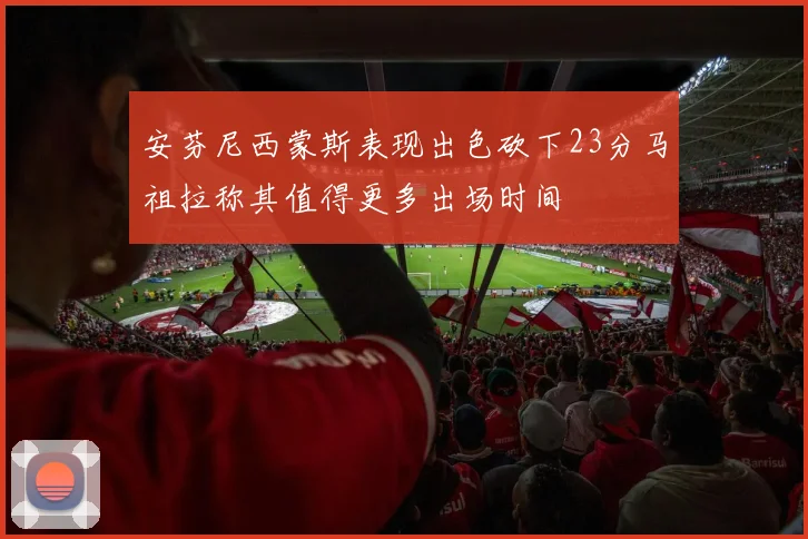 安芬尼西蒙斯表现出色砍下23分马祖拉称其值得更多出场时间