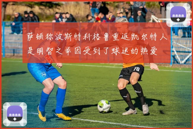 萨顿称波斯特科格鲁重返凯尔特人是明智之举因受到了球迷的热爱
