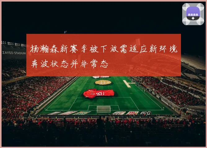 杨瀚森新赛季被下放需适应新环境奔波状态并非常态