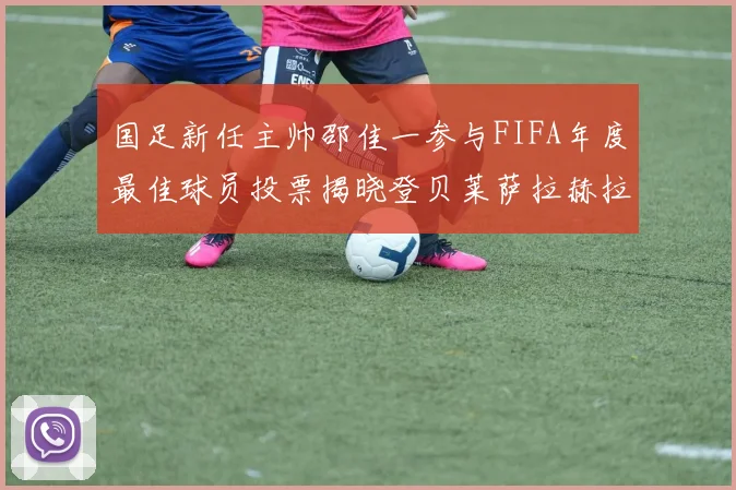 国足新任主帅邵佳一参与FIFA年度最佳球员投票揭晓登贝莱萨拉赫拉菲尼亚竞争激烈