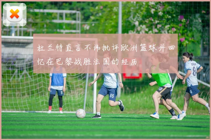 杜兰特直言不讳批评欧洲篮球并回忆在巴黎战胜法国的经历