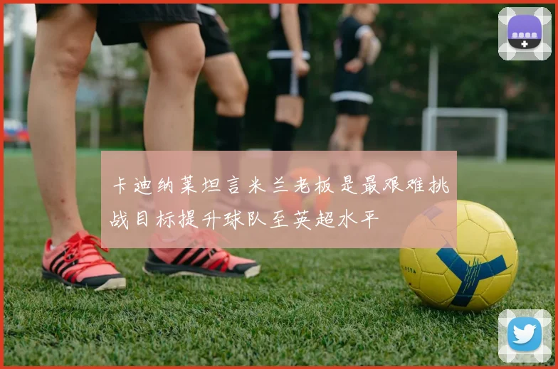 卡迪纳莱坦言米兰老板是最艰难挑战目标提升球队至英超水平